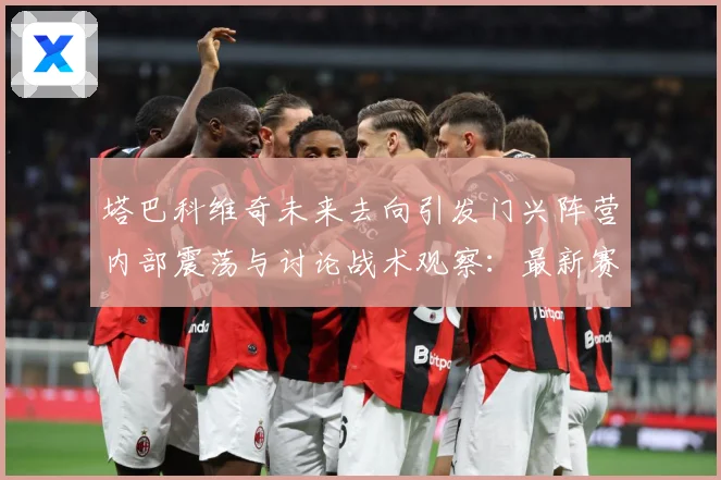 塔巴科维奇未来去向引发门兴阵营内部震荡与讨论战术观察：最新赛事动态与深度分析