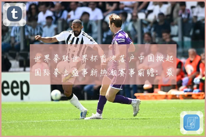 世界拳联世界杯首次落户中国掀起国际拳击盛事新热潮赛事前瞻：最新赛事动态与深度分析
