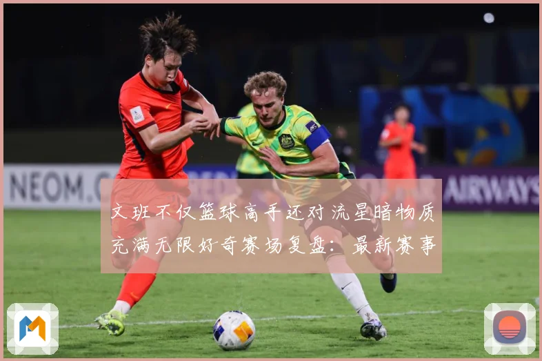 文班不仅篮球高手还对流星暗物质充满无限好奇赛场复盘：最新赛事动态与深度分析