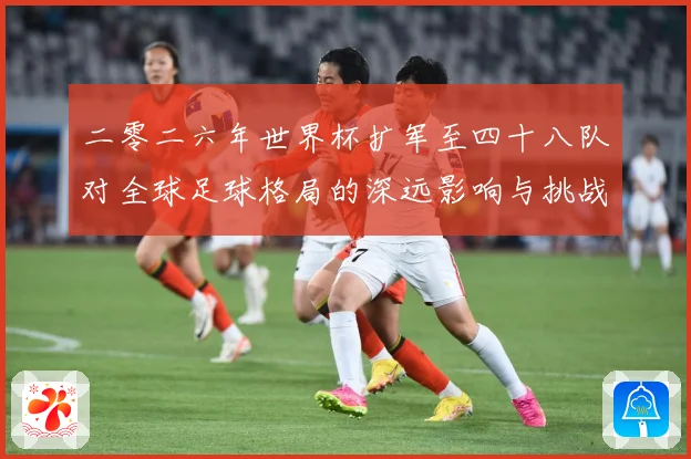 二零二六年世界杯扩军至四十八队对全球足球格局的深远影响与挑战数据研判：最新赛事动态与深度分析