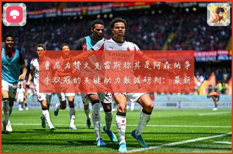 鲁尼力赞久克雷斯称其是阿森纳争夺双冠的关键动力数据研判：最新赛事动态与深度分析