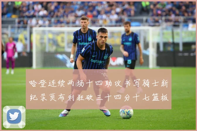 哈登连续两场十四助攻书写骑士新纪录莫布利狂砍三十四分十七篮板专题观察：最新赛事动态与深度分析