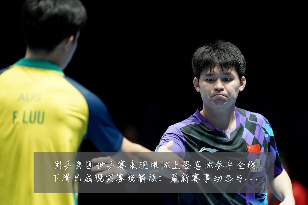 国乒男团世乒赛表现堪忧上签喜忧参半全线下滑已成现实赛场解读:最新赛事动态与深度分析