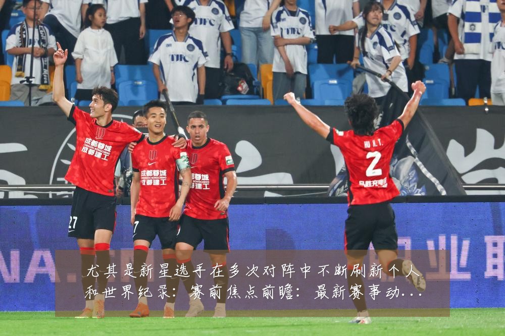 尤其是新星选手在多次对阵中不断刷新个人和世界纪录：赛前焦点前瞻：最新赛事动态与深度分析