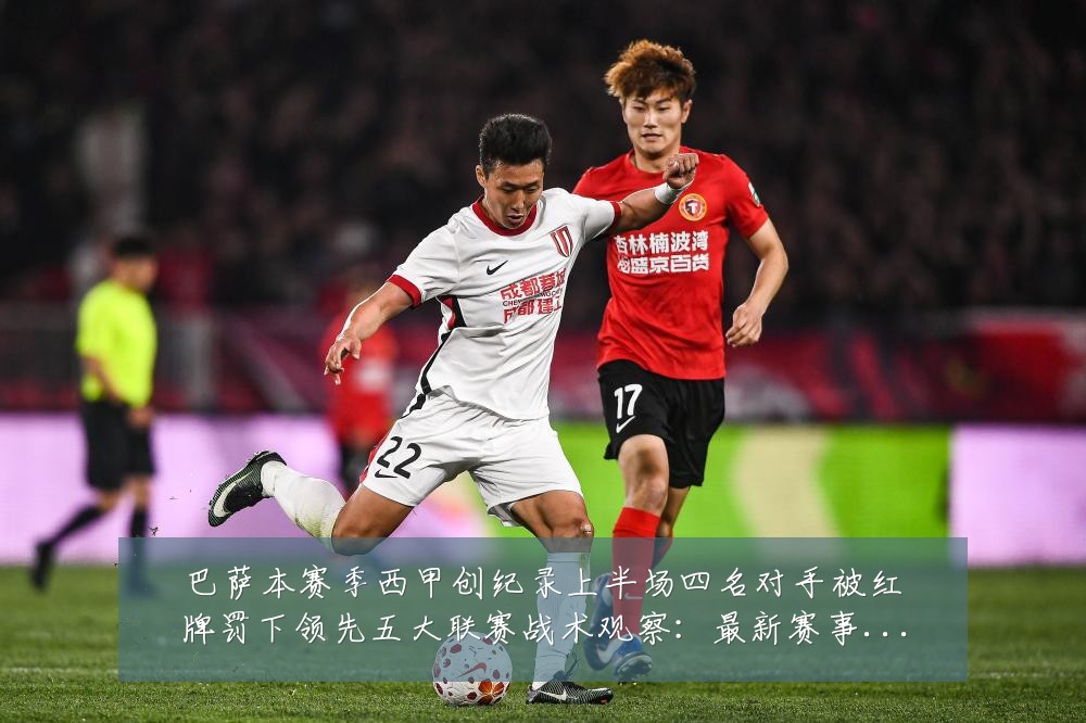 巴萨本赛季西甲创纪录上半场四名对手被红牌罚下领先五大联赛战术观察:最新赛事动态与深度分析