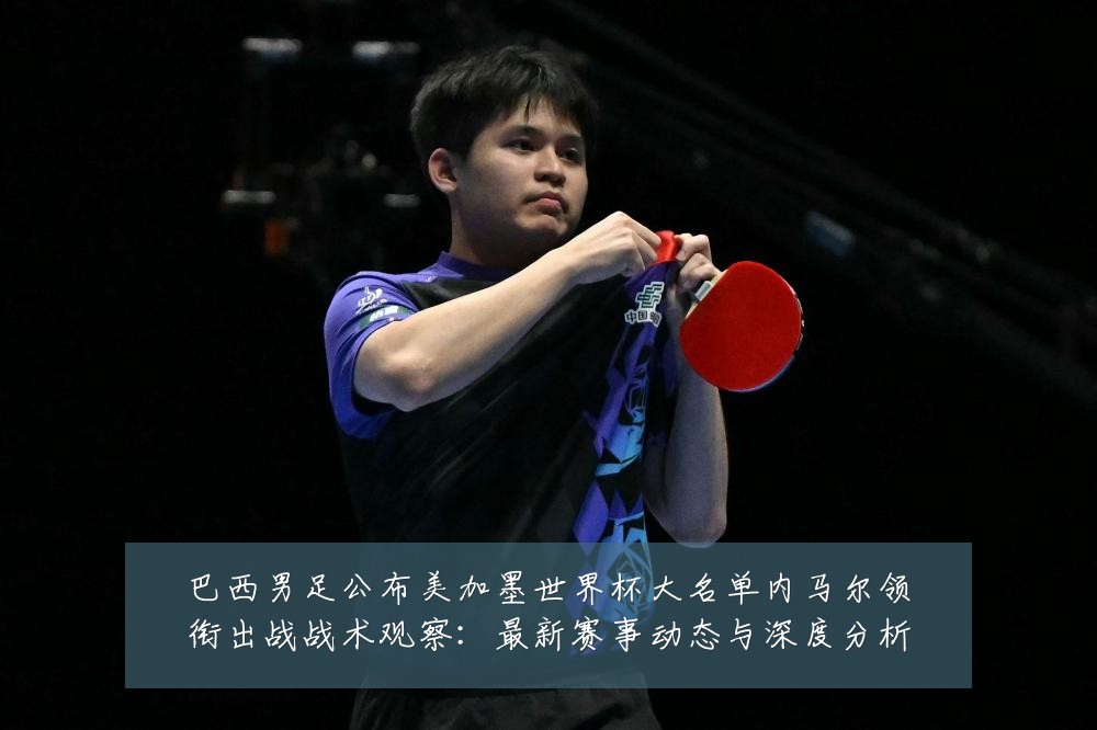 巴西男足公布美加墨世界杯大名单内马尔领衔出战战术观察：最新赛事动态与深度分析