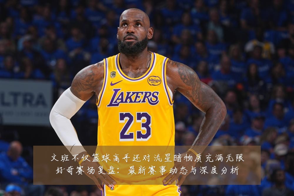 文班不仅篮球高手还对流星暗物质充满无限好奇赛场复盘:最新赛事动态与深度分析