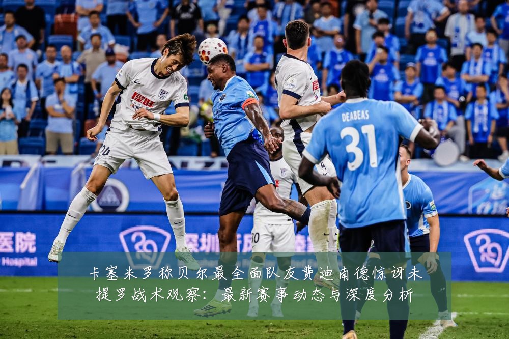 卡塞米罗称贝尔最全面队友费迪南德惊讶未提罗战术观察：最新赛事动态与深度分析