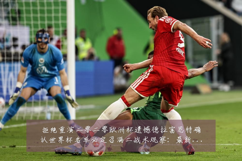 拒绝重演二零二零欧洲杯遗憾德拉富恩特确认世界杯名单必定召满二战术观察：最新赛事动态与深度分析